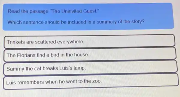 Read the passage "The Uninvited Guest."
Which sentence should be included in a summary of the story?
Trinkets are scattered everywhere
The Florians find a bird in the house.
Sammy the cat breaks Luis's lamp
Luis remembers when he went to the zoo.