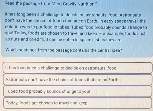 Read the passage from "Zero-Gravity Nutrition."
It has long been a challenge to decide on astronauts' food Astronauts
don't have the choice of foods that are on Earth. In early space travel, the
solution was to put food in tubes. Tubed food probably sounds strange to
you! Today, foods are chosen-to travel and keep. For example, foods such
as nuts and dried fruit can be eaten in space just as they are.
Which sentence from the passage contains the central idea?
It has long been a challenge to decide on astronauts' food.
Astronauts don't have the choice of foods that are on Earth.
Tubed food probably sounds strange to you!
Today, foods are chosen to travel and keep.