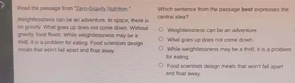 Read the passage from "Zero-Gravity Nutrition."
Weightlessness can be an adventure, In space, there is
no gravity. What goes up does not come down. Without
gravity, food floats. While weightlessness may be a
thrill, it is a problem for eating. Food scientists design
meals that won't fall apart and float away.
Which sentence from the passage best expresses the
central idea?
Weightlessness can be an adventure.
What goes up does not come down.
While weightlessness may be a thrill, it is a problem
for eating.
Food scientists design meals that won't fall apart
and float away.