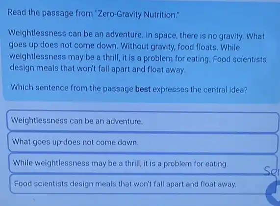 Read the passage from "Zero-Gravity Nutrition."
Weightlessness can be an adventure. In space, there is no gravity. What
goes up does not come down. Without gravity food floats. While
weightlessness may be a thrill, it is a problem for eating. Food scientists
design meals that won't fall apart and float away.
Which sentence from the passage best expresses the central idea?
Weightlessness can be an adventure.
What goes up-does not come down.
While weightlessness may be a thrill, it is a problem for eating.
Food scientists design meals that won't fall apart and float away.