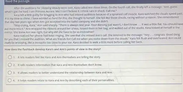 Read the passage.
After the auditions for Sleeping Beauty were over, Kara called Ann three times.On the fourth call she finally left a message: "Ann, guess
what? I got the lead.I am Princess Aurora Mell can't belleve It. I think I am in shock. Call me."
Kara felt a little guilty for bragging to Ann who had missed auditions because of a sprained calf muscle. Kara watched the clouds speed past.
it is my time to shine. I have worked so hard for this,she thought to herself.She felt like those clouds, racing without a reason She remembered
that day two years ago when Ann got accepted Into the ballet company and she didn't.
"Stop crying, Kara," Ann sald sharply. "There is always next year. Your dancing Just wasn't, I don't know __ It was a little flat. You should have
put more Into It:Ann wrapped the ribbons around her shoes, tossed them in her bag.and walked out of the studio. Kara looked at herself in the
mirror. She knew Ann was right, but why did she have to be so Insensitive?
Kara realized her phone had been ringing. She saw that she missed Ann's call. She listened to the message: "Hey __ congrats. Good thing
for you that I missed the audition. What are friends forl Call me when you come down from the clouds." Kara felt flush and overheated Ann could
really be annoying, like a mosquito too close to your ear. Kara decided to walk a little more before calling her back.
How does the flashback develop Kara's and Ann's points of view in the story?
1. It lets readers feel like Kara and Ann themselves are telling the story.
2. Ittells readers information that Kara and Ann themselves don't know.
3. It allows readers to better understand the relationship between Kara and Ann.
4. It helps readers relate to Kara and Ann by describing each of their personalities.
square