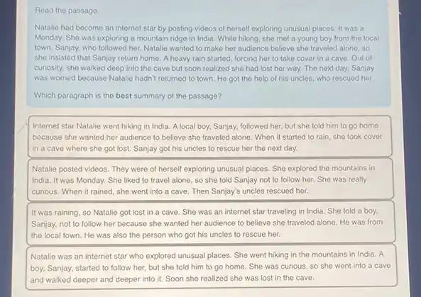 Read the passage
Natalie had become an internet star by posting videos of herself exploring unusual places. It was a
Monday. She was exploring a mountain ridge in India. While hiking, she met a young boy from the local
town, Sanjay, who followed her. Natalie wanted to make her audience believe she traveled alone, so
she insisted that Sanjay return home. A heavy rain started, forcing her to take cover in a cave. Out of
curiosity, she walked deep into the cave but soon realized she had lost her way. The next day, Sanjay
was worried because Natalie hadn't returned to town.He got the help of his uncles, who rescued her
Which paragraph is the best summary of the passage?
Internet star Natalie went hiking in India. A local boy, Sanjay, followed her, but she told him to go home
because she wanted her audience to believe she traveled alone. When it started to rain, she took cover
in a cave where she got lost. Sanjay got his uncles to rescue her the next day.
Natalie posted videos. They were of herself exploring unusual places. She explored the mountains in
India. It was Monday. She liked to travel alone so she told Sanjay not to follow her.She was really
curious. When it rained she went into a cave. Then Sanjay's uncles rescued her.
It was raining, so Natalie got lost in a cave. She was an internet star traveling in India. She told a boy.
Sanjay, not to follow her because she wanted her audience to believe she traveled alone. He was from
the local town. He was also the person who got his uncles to rescue her.
Natalie was an internet star who explored unusual places. She went hiking in the mountains in India. A
boy, Sanjay, started to follow her, but she told him to go home. She was curious.so she went into a cave
and walked deeper and deeper into it. Soon she realized she was lost in the cave.