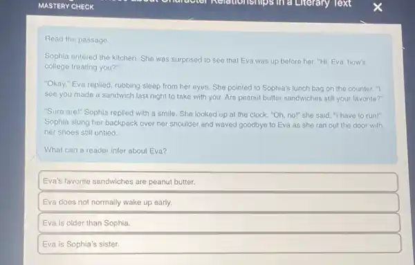Read the passage
Sophia entered the kitchen She was surprised to see that Eva was up before her. "Hi Eva, how's
college treating you?"
"Okay," Eva replied rubbing sleep from her eyes. She pointed to Sophia's lunch bag on the counter. "I
see you made a sandwich last night to take with you. Are peanut butter sandwiches still your favorite?"
"Sure are!" Sophia replied with a smile. She looked up at the clock. "Oh, nol" she said."I have to run!"
Sophia slung her backpack over her shoulder and waved goodbye to Eva as she ran out the door with
her shoes still untied.
What can a reader infer about Eva?
Eva's favorite sandwiches are peanut butter.
Eva does not normally wake up early.
Eva is older than Sophia.
Eva is Sophia's sister.