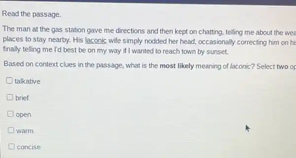 Read the passage.
The man at the gas station gave me directions and then kept on chatting, telling me about the wea
places to stay nearby.His laconic wife simply nodded her head occasionally correcting him on hi
finally telling me I'd best be on my way if I wanted to reach town by sunset.
Based on context clues in the passage, what is the most likely meaning of laconic? Select two or
talkative
brief
D open
D warm
concise