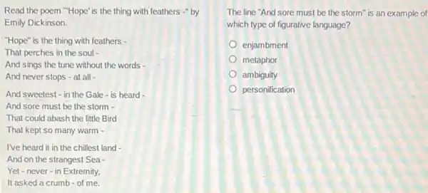 Read the poem "Hope'is the thing with feathers -" by
Emily Dickinson.
"Hope" is the thing with feathers -
That perches in the soul -
And sings the tune without the words -
And never stops -at all -
And sweetest - in the Gale - is heard -
And sore must be the storm -
That could abash the little Bird
That kept so many warm -
I've heard it in the chillest land -
And on the stranges!Sea -
Yet-never-in Extremity,
It asked a crumb of me.
The line "And sore must be the storm" is an example of
which type of figurative language?
enjambment
metaphor
ambiguity
personification