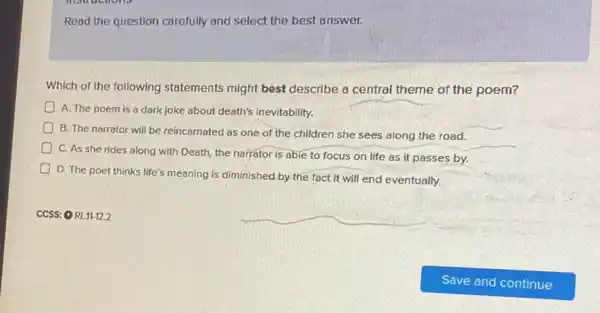 Read the question carefully and select the best answer.
Which of the following statements might best describe a central theme of the poem?
A. The poem is a dark joke about death's inevitability.
B. The narrator will be reincarnated as one of the children she sees along the road.
C. As she rides along with Death, the narrator is able to focus on life as it passes by.
D. The poet thinks life's meaning is diminished by the fact it will end eventually.