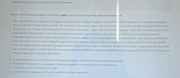 Read the question carefully and select the best answer.
Which of these statements about Imperialism is best supported by the following passage (paragrap 4)?
When the British Empire peaked in the early twentieth century, it controlled about a quarter of th world's population. In the coming decades,
however, its control would begin to shrink. The shrinking of the empire began close to home All ut six of the countles of Ireland.Britain's first
colony, broke off from the United Kingdom to form the frish Free State in 1922. India and Pakista followed in 1947, then Sri Lanka and Burma ln
1948, Ghana in 1957 to name a few.Several factors allowed these countries to free themselves m British rule. There was a growth in
nationalism and a desire for independence within the colonies. Leaders of colonized nations be in advocating for more autonomy within their
countries as the United Kingdom battled through World War I, a global economic panic, and World War II. These conflicts also caused people
within the United Kingdom and other European nations to question their views on traditional Institutions. A key part of the modernist movement
was a rebellion against established political and social views and traditions, Including colonialism, and this was partially due to a strong sense of
disilusionment, particularly after World War I.
A. Though imperialism is at first difficult for the subjugated population, the system eventually helps the local people.
B. A festure of Imperialism is the subjugation of the notive population as well as the theft of natural resources.
C. Creland had colonized Pakistan prior to 1947.
D. George Orwell campaigned for Ghana to break free from British imperial rule.