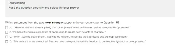 Read the question carefully and select the best answer.
Which statement from the text most strongly supports the correct answer to Question 5?
D A. "I knew as well as I knew anythIng that the oppressor must be Ilberated Just as surely as the oppressed."
) B. "Perhaps It requlres such depth of oppression to create such helghts of character."
C. "When I walked out of prison, that was my mission, to Ilberate the oppressed and the oppressor both."
D. "The truth Is that we are not yet free; we have merely achleved the freedom to be free, the rIght not to be oppressed."