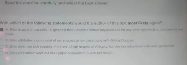 Read the question carefully and select the best answer.
With which of the following statements would the author of this text most likely agree?
A. Biles is such an exceptional gymnast that it became almost impossible to for any other gymnasts to compete at her
level.
B. Biles attributes a good deal of her success to her close bond with Gabby Douglas.
C. Biles does not pick routines that have a high degree of difficulty, but she executes them with near perfection.
D. Biles was almost kept out of Olympic competition due to her height.