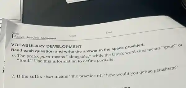 Read each question and write the answer in the space provided.
6. The prefix para -means "alongside," while the Greek word sitos means "grain" or
"food." Use this information to define parasite.
VOCABULARY DEVEI -OPMENT
7. If the suffix -ism means "the practice of," how would you define parasitism?