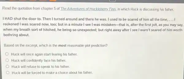 Read the quotation from chapter 5 of The Adventures of Huckleberry.Finn, in which Huck is discussing his father.
IHAD shut the door to. Then I turned around and there he was. I used to be scared of him all the time, __
reckoned I was scared now too; but in a minute I see I was mistaken-that is, after the first jolt, as you may say,
when my breath sort of hitched, he being so unexpected; but right away after I see I warn't scared of him worth
bothring about.
Based on the excerpt.which is the most reasonable plot prediction?
Huck will once again start fearing his father.
Huck will confidently face his father.
Huck will refuse to speak to his father.
Huck will be forced to make a choice about his father.