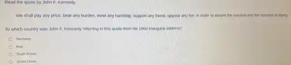 Read the quote by John F. Kennedy.
We shall pay any price, bear any burden,meet any hardship, support any friend, oppose any foe, in order to assure the survival and the success of liberty.
To which country was John F, Kennedy referring in this quote from his 1960 inaugural address?
Germany
Iraq
South Korea
Soviet Union
