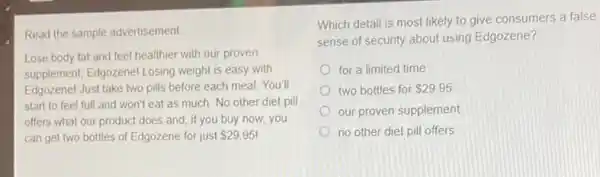 Read the sample advertisement.
Lose body fat and feel healthier with our proven
supplement, Edgozenel Losing weight is easy with
Edgozenel Just take two pills before each meal.You'll
start to feel full and won't eat as much. No other diet pill
offers what our product does and, if you buy now, you
can get two bottles of Edgozene for just 29.95!
Which detail is most likely to give consumers a false
sense of security about using Edgozene?
for a limited time
two bottles for 29.95
our proven supplement
no other diet pill offers