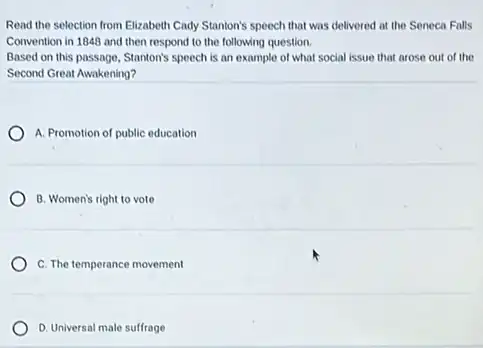 Read the selection from Elizabeth Cady Stanton's speech that was delivered at the Seneca Falls
Convention in 1848 and then respond to the following question.
Based on this passage,Stanton's speech is an example of what social issue that arose out of the
Second Great Awakening?
A. Promotion of public education
B. Women's right to vote
C. The temperance movement
D. Universal male sulfrage