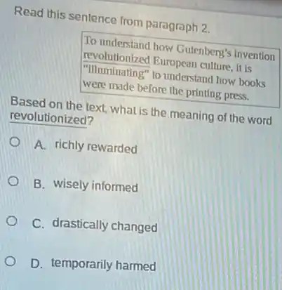 Read this sentence from paragraph 2.
To understand how Gutenberg's invention
revolutionized European culture it is
"Illuminating" to understand how books
were made before the printing press.
Based on the text.what is the meaning of the word
revolutionized?
A. richly rewarded
B. wisely informed
C. drastically changed
D. temporarily harmed