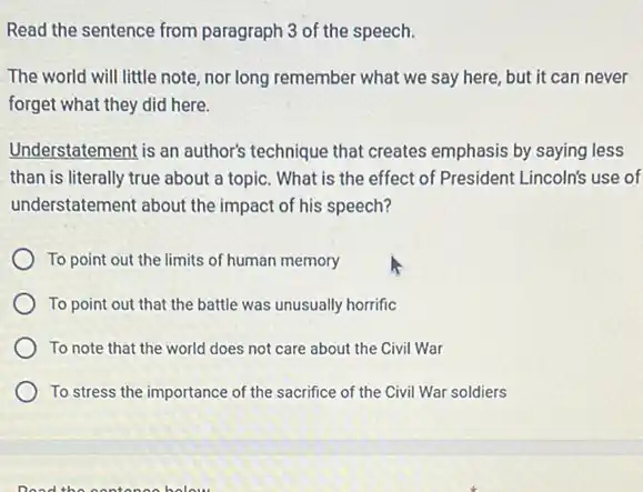 Read the sentence from paragraph 3 of the speech.
The world will little note, nor long remember what we say here, but it can never
forget what they did here.
Understatement is an author's technique that creates emphasis by saying less
than is literally true about a topic. What is the effect of President Lincoln's use of
understatement about the impact of his speech?
To point out the limits of human memory
To point out that the battle was unusually horrific
To note that the world does not care about the Civil War
To stress the importance of the sacrifice of the Civil War soldiers