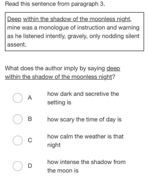 Read this sentence from paragraph 3.
Deep within the shadow of the moonless night,
mine was a monologue of instruction and warning
as he listened intently, gravely,only nodding silent
assent.
What does the author imply by saying deep
within the shadow of the moonless night?
A
how dark and secretive the
setting is
B
how scary the time of day is
C
how calm the weather is that
night
D
how intense the shadow from
the moon is