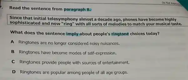 Read the sentence from paragraph 8.
Since that initial teles mphony almost a decade ago, phones have become highly
sophisticated and now "ring" with all sorts of melodies to match your musical taste.
What does the sentence imply about people's ringtoné choices today?
A Ringtones are no longer considered noisy nuisances.
B Ringtones have become modes of self-expression.
C Ringtones provide people with sources of entertainment.
D Ringtones are popular among people of all age groups.