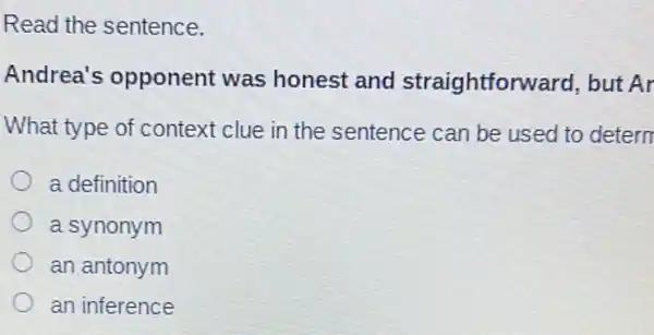 Read the sentence.
Andrea's opponent was honest and straightforward , but Ar
What type of context clue in the sentence can be used to detern
a definition
a synonym
an antonym
an inference