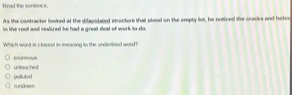 Read the sentence.
As the contractor looked at the dilapidated structure that stood on the empty lot, he noticed the cracks and holes
in the root and realized he had a great deal of work to do.
Which word is closest in meaning to the underlined word?
enormous
untouched
polluted
rundown