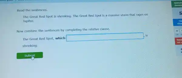 Read the sentences.
The Great Red Spot is shrinking The Great Red Spot is a massive storm that rages on
Jupiter.
Now combine the sentences by completing the relative clause.
The Great Red Spot, which
square 
is
shrinking.