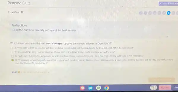 Reading Quiz
Question 8
Instructions
Read the question carefully and select the best answer.
Which statement from the text most strongly supports the correct answer to Question 7?
A. The truth is that we are not yet free; we have merely achieved the freedom to be free, the right not to be oppressed:
B. "I walked that long road to freedom. I have tried not to falter: I have made missteps along the way;
C. "Butican rest only for a moment, for with freedom comes responsibility and I dare not linger, for my long walk is not yet ended."
D. It was only when I began to learn that my boyhood freedom was an illusion, when I discovered as a young man that my freedom had already been taken from
me, that Ibegan to hunger for it