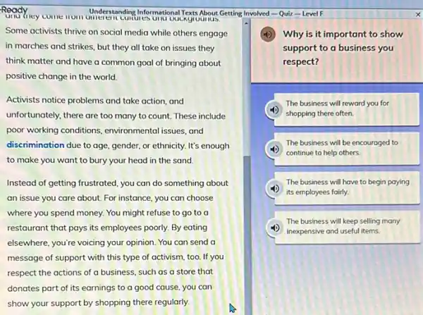 Ready my come understanding Informational restrubout Understanding Informational Text About Getting Involved-Quiz - Level F
Some activists thrive on social media while others engage
in marches and strikes, but they all take on issues they
think matter and have a common goal of bringing about
positive change in the world.
Activists notice problems and take action, and
unfortunately, there are too many to count. These include
poor working conditions environmental issues, and
discrimination due to age gender, or ethnicity. It's enough
to make you want to bury your head in the sand.
Instead of getting frustrated you can do something about
an issue you care about. For instance, you can choose
where you spend money.You might refuse to go to a
restaurant that pays its employees poorly. By eating
elsewhere, you're voicing your opinion. You can send a
message of support with this type of activism.too. If you
respect the actions of a business, such as a store that
Why is it important to show
support to a business you
respect?
The business will reward you for
shopping there often.
The business will be encouraged to
(1) continue to help others.
The business will have to begin paying
its employees fairly.
The business will keep selling many
inexpensive and useful items.