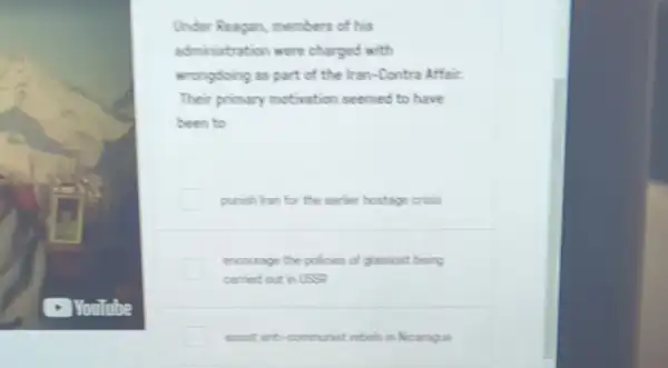 Under Reagan members of his
administration were charged with
wrongdoing as part of the Iran-Contra Affair.
Their primary motivation seemed to have
been to
punish han for the earfer hostage criss
encourage the policies of glasnost being
carried out in USSP
assist anti-communist rebels in Nicarague