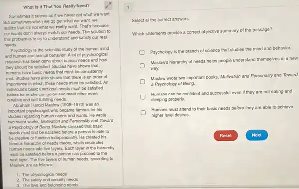 What Is It That You Really Need?
Sometimes it seems as if we never get what we want
But sometimes when we do get what we want, we
realize that it's not what we really want.That's because
our wants don't always match our needs. The solution to
this problem is to try to understand and satisfy our real
needs.
Psychology is the scientific study of the human mind
and human and animal behavior. A lot of psychological
research has been done about human needs and how
they should be satisfied Studies have shown that
humans have basic needs that must be consistently
met. Studies have also shown that there is an order of
importance in which these needs must be satisfied . An
individual's basic functional needs must be satisfied
before he or she can go on and meet other more
creative and self-fulfilling needs.
Abraham Harold Maslow (1908-1970) was an
important psychologist who became famous for his
studies regarding human needs and wants. He wrote
two major works, Motivation and Personality and Toward
a Psychology of Being Maslow stressed that basic
needs must first be satisfied before a person is able to
be creative or function independently. He created his
famous hierarchy of needs theory, which separates
human needs into five layers. Each layer in the hierarchy
must be satisfied before a person can proceed to the
next layer. The five layers of human needs.according to
Maslow, are as follows:
1. The physiological needs
2. The safety and security needs
3. The love and belonaina needs
1
Select all the correct answers.
Which statements provide a correct objective summary of the passage?
Psychology is the branch of science that studies the mind and behavior.
Maslow's hierarchy of needs helps people understand themselves in a new
way.
Maslow wrote two important books, Motivation and Personality and Toward
a Psychology of Being.
Humans can be confident and successful even if they are not eating and
sleeping properly.
Humans must attend to their basic needs before they are able to achieve
higher level desires.