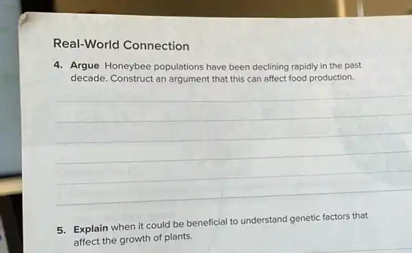 Real-World Connection
4. Argue Honeybee populations have been declining rapidly in the past
decade. Construct an argument that this can affect food production.
__
5. Explain when it could be beneficial to understand genetic factors that
affect the growth of plants.