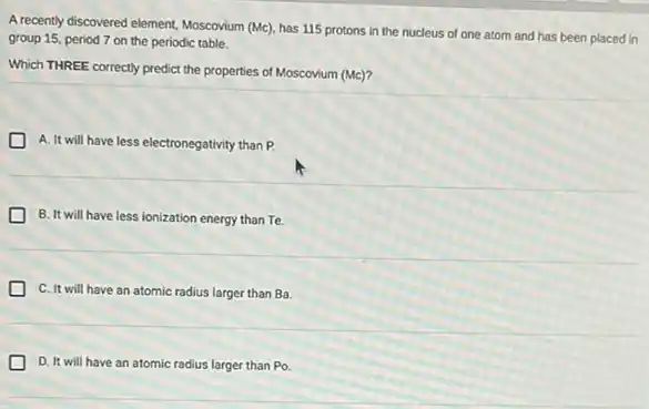 A recently discovered element, Moscovium (Mc), has 115 protons in the nucleus of one atom and has been placed in
group 15, period 7 on the periodic table.
Which THREE correctly predict the properties of Moscovium (Mc)?
A. It will have less electronegativity than P.
B. It will have less ionization energy than Te.
C. It will have an atomic radius larger than Ba
D. It will have an atomic radius larger than P_(0)