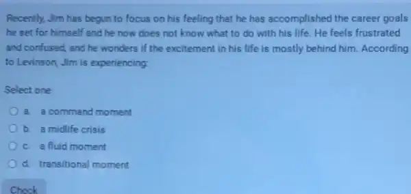 Recently, Jim has begun to focus on his feeling that he has accomplished the career goals
he set for himself and he now does not know what to do with his life.He feels frustrated
and confused, and he wonders if the excitement in his life is mostly behind him.According
to Levinson, Jim is experiencing:
Select one:
a. a command moment
b. a midlife crisis
c. a fluid moment
d. transitional moment