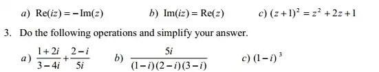 a) Re(iz)=-Im(z)
b) Im(iz)=Re(z)
c) (z+1)^2=z^2+2z+1
3. Do the following operations and simplify your answer.
(1+2i)/(3-4i)+(2-i)/(5i)
(5i)/((1-i)(2-i)(3-i))
c) (1-i)^3