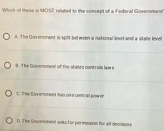 Which of these is MOST related to the concept of a Federal Government'
A. The Government is split between a national level and a state level
B. The Government of the states controls laws
C. The Government has one central power
D. The Government asks for permission for all decisions