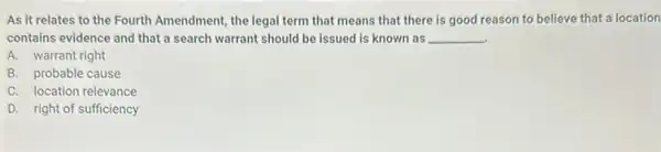 As it relates to the Fourth Amendment, the legal term that means that there is good reason to believe that a location
contains evidence and that a search warrant should be issued is known as __
A. warrant right
B. probable cause
C. location relevance
D. right of sufficiency