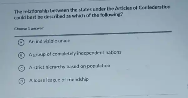 The relationship between the states under the Articles of Confederation
could best be described as which of the following?
Choose 1 answer:
A An indivisible union
B
A group of completely independent nations
C
A strict hierarchy based on population
D A loose league of friendship