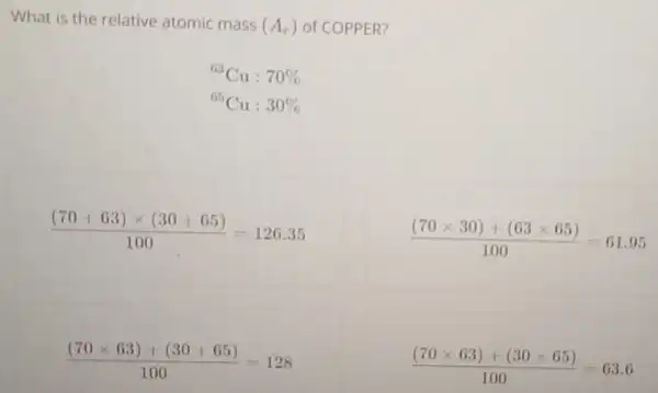 What is the relative atomic mass (A_(r)) of COPPER?
{}^63Cu:70% 
{}^65Cu:30% 
((70+63)times (30+65))/(100)=126.35
((70times 30)+(63times 65))/(100)=61.95
((70times 63)+(30+65))/(100)=128
((70times 63)+(30times 65))/(100)=63.6