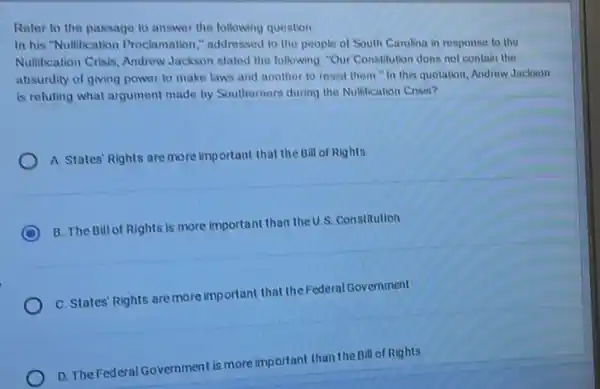 Reler to the passage to answer the following question
In his"Nullification Proclamation "addressed to the people of South Carolina in response to the
Nullification Crisis, Andrew Jackson stated the following "Our Constitution does not contain the
absurdity of giving power to make laws and another to resist them "In this quotation Androw Jackson
is reluting what argument made by Southerners during the Nullification Crisis?
A. States' Rights are more important that the Bill of Rights
C
B. The Bill of Rights is more important than the U.S. Constitution
C. States' Rights are more important that theFederal Government
D. The Federal Government is more important than the Bill of Rights