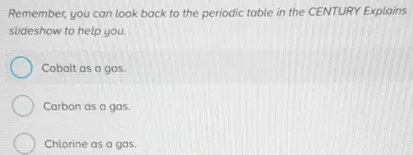 Remember, you can look back to the periodic table in the CENTURY Explains
slideshow to help you.
Cobalt as a gas.
Carbon as a gas.
Chlorine as a gas.