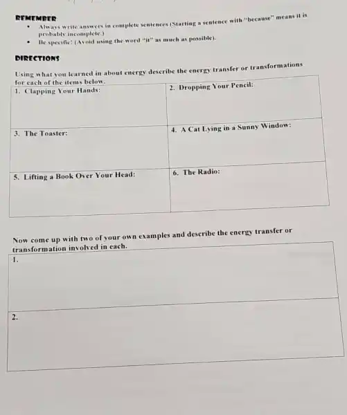 REMEMBER
- Always write answers in complete sentences (Starting a sentence with "because" means it is probably incomplete.)
- Be specific! (Avoid using the word "it" as much as possible).
DIRECTIONS
Using what you learned in about energy describe the energy transfer or transformations for each of the items below.

 1. Clapping Your Hands: & 2. Dropping Your Pencil: 
 3. The Toaster: & 4. A Cat Lying in a Sunny Window: 
 5. Lifting a Book Over Your Head: & 6. The Radio: 


Now come up with two of your own examples and describe the energy transfer or transformation involved in each.
1.
2.