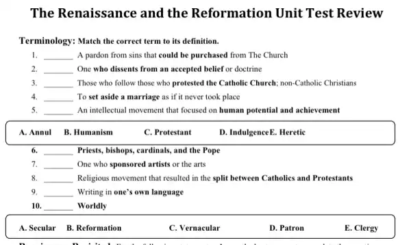 The Renaissance and the Reformation Unit Test Review
Terminology: Match the correct term to its definition.
1. __ A pardon from sins that could be purchased from The Church
2. __ One who dissents from an accepted belief or doctrine
3. __ Those who follow those who protested the Catholic Church; non-Catholic Christians
4. __ To set aside a marriage as if it never took place
5. __ An intellectual movement that focused on human potential and achievement
A.Annul B.Humanism
C. Protestant
D. IndulgenceE. Heretic
6. __ Priests, bishops, cardinals, and the Pope
7. __ One who sponsored artists or the arts
8. __ Religious movement that resulted in the split between Catholics and Protestants
9. __ Writing in one's own language
10. __ Worldly
A. Secular B. Reformation
C. Vernacular
D. Patron
E. Clergy