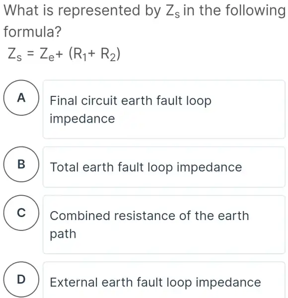 What is represented by Z_(s) in the following
formula?
Z_(s)=Z_(e)+(R_(1)+R_(2))
A
Final circuit earth fault loop
impedance
B
Total earth fault loop impedance
C v Combined resistance of the earth
path
D External earth fault loop impedance