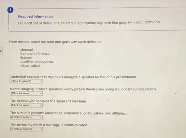 !
Required information
For each set of definitions, select the appropriate key term that goes with each definition.
From this list, select the term that goes with each definition.
channel
frame of reference
listener
positive nervousness
visualization
Controlled nervousness that helps energize a speaker for her or his presentation.
square  v
Mental imaging in which speakers vividly picture themselves giving a successful presentation.
square  v
The person who receives the speaker's message.
square  v
The sum of a person's knowledge, experience, goals values, and attitudes.
square  v
The means by which a message is communicated.
square  v