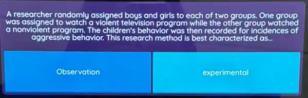 A researcher randomly assigned boys and girls to each of two groups.One group
was assigned to watch a violent television program while the other group watched
a nonviolent program.The children's behavior was then recorded for incidences of
Observation
experimental