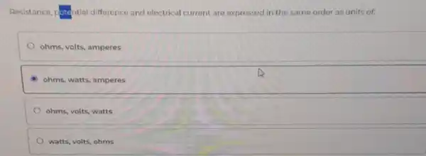 Resistance, potential difference and electrical current are expressed in the same order as units of:
ohms, volts, amperes
ohms, watts, amperes
ohms, volts, watts
watts, volts, ohms