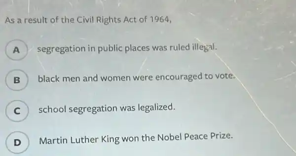 As a result of the Civil Rights Act of 1964,
A ) segregation ir public places was ruled illegal.
B ) black men and women were encouraged to vote.
C ) school segregation was legalized.
D )
Martin Luther King won the Nobel Peace Prize.