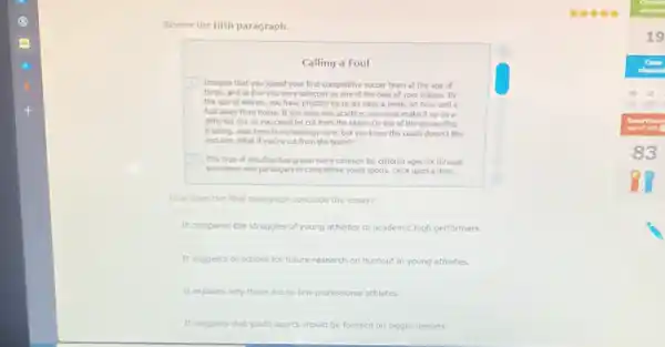Review the fifth paragraph.
Calling a Foul
Imagine that you joined your first competitive soccer team at the age of
and at five you were selected as one of the best of your league. By
the age of eleven, you have practice up to six days a week.an hour and a
half away from home.If you miss one practice, you must make it up on a
different day or you could be cut from the team.On top of the demanding
training, your knee is increasingly sore, but you know the coach doesn?like
excuses. What if you're cut from the team?
This type of situation has grown more common for children ages six through
seventeen who participate in competitive youth sports. Once upon a time.
How does the final paragraph conclude the essay?
It compares the struggles of young athletes to academic high performers.
It suggests directions for future research on burnout in young athletes.
It explains why there are so few professional athletes.
It suggests that youth sports should be focused on bigger lessons.