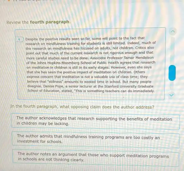 Review the fourth paragraph
4 Despite the positive results seen so far, some will point to the fact that
research on mindfulness training for students is still limited. Indeed, much of
the research on mindfulness has focused on adults not children. Critics also
point out that much of the current research is not rigorous enough and that
more careful studies need to be done. Associate Professor Tamar Mendelson
of the Johns Hopkins Bloomberg School of Public Health agrees that research
on meditation in children is still in its early stages. However, even she says
that she has seen the positive impact of meditation on children. Others
express concern that meditation is not a valuable use of class time;they
belleve that "stillness" amounts to wasted time in school. But many people
disagree. Denise Pope, a senior lecturer at the Stanford University Graduate
School of Education, stated "This is something teachers can do immediately.
In the fourth paragraph , what opposing claim does the author address?
The author acknowledges that research supporting the benefits of meditation
in children may be lacking.
The author admits that mindfulness training programs are too costly an
investment for schools.
The author notes an argument that those who support meditation programs
in schools are not thinking clearly.