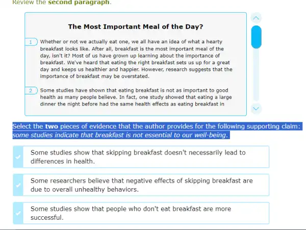 Review the second paragraph.
The Most Important Meal of the Day?
1 Whether or not we actually eat one, we all have an idea of what a hearty
breakfast looks like. After all, breakfast is the most important meal of the
day, isn't it? Most of us have grown up learning about the importance of
breakfast. We've heard that eating the right breakfast sets us up for a great
day and keeps us healthier and happier. However,research suggests that the
importance of breakfast may be overstated.
2 Some studies have shown that eating breakfast is not as important to good
health as many people believe. In fact, one study showed that eating a large
dinner the night before had the same health effects as eating breakfast in
Select the two pieces of evidence that the author provides for the following supporting claim:
some studies indicate that breakfast is not essential to our well-being.
Some studies show that skipping breakfast doesn't necessarily lead to
differences in health.
Some researchers believe that negative effects of skipping breakfast are
due to overall unhealthy behaviors.
Some studies show that people who don't eat breakfast are more
successful.