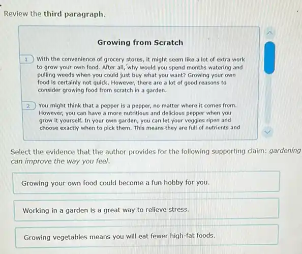 Review the third paragraph.
Growing from Scratch
1 With the convenience of grocery stores, it might seem like a lot of extra work
to grow your own food. After all, why would you spend months watering and
pulling weeds when you could just buy what you want? Growing your own
food is certainly not quick. However, there are a lot of good reasons to
consider growing food from scratch in a garden.
2 You might think that a pepper is a pepper, no matter where it comes from.
However, you can have a more nutritious and delicious pepper when you
grow it yourself. In your own garden, you can let your veggies ripen and
choose exactly when to pick them. This means they are full of nutrients and
Select the evidence that the author provides for the following supporting claim gardening
can improve the way you feel.
Growing your own food could become a fun hobby for you.
Working in a garden is a great way to relieve stress.
Growing vegetables means you will eat fewer high -fat foods.